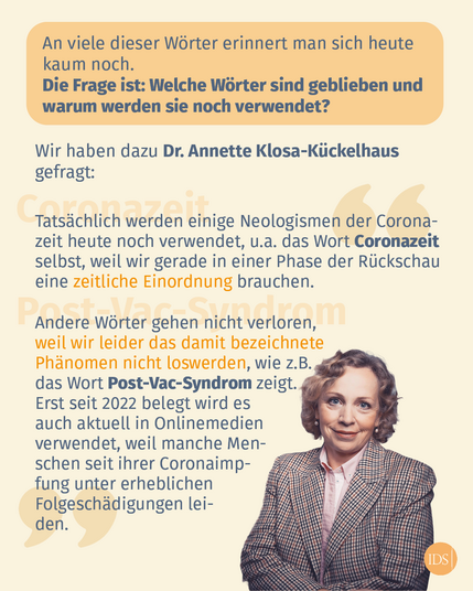 Text im Bild: An viele dieser Wörter erinnert man sich heute kaum noch. Die Frage ist: Welche Worter sind geblieben und warum werden sie noch verwendet? Wir haben dazu Dr. Annette Klosa-Kückelhaus gefragt: Tatsächlich werden einige Neologismen der Coronazeit heute noch verwendet, u.a. das Wort Coronazeit selbst, weil wir gerade in einer Phase der Rückschau eine zeitliche Einordnung brauchen. 
Andere Wörter gehen nicht verloren, 
weil wir leider das damit bezeichnete Phänomen nicht loswerden, wie z.B. das Wort Post-Vac-Syndrom zeigt. Erst seit 2022 belegt wird es auch aktuell in Onlinemedien verwendet, weil manche Menschen seit ihrer Coronaimpfung unter erheblichen Folgeschädigungen leiden.