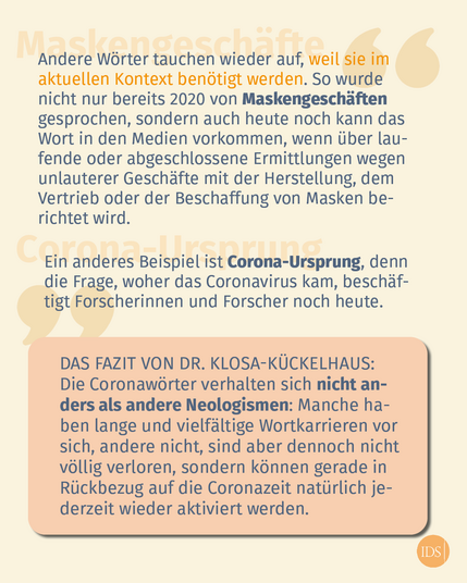 Text im Bild: Andere Wörter tauchen wieder auf, weil sie im aktuellen Kontext benötigt werden. So wurde nicht nur bereits 2020 von Maskengeschäften 
gesprochen, sondern auch heute noch kann das Wort in den Medien vorkommen, wenn über laufende oder abgeschlossene Ermittlungen wegen unlauterer Geschäfte mit der Herstellung, dem Vertrieb oder der Beschaffung von Masken berichtet wird. 
Ein anderes Beispiel ist Corona-Ursprung, denn die Frage, woher das Coronavirus kam, beschäftigt Forscherinnen und Forscher noch heute. 
Das Fazit von Dr. Klosa-Kückelhaus: 
Die Coronawörter verhalten sich nicht anders als andere Neologismen: Manche haben lange und vielfältige Wortkarrieren vor sich, andere nicht, sind aber dennoch nicht völlig verloren, sondern können gerade in Rückbezug auf die Coronazeit natürlich jederzeit wieder aktiviert werden.
