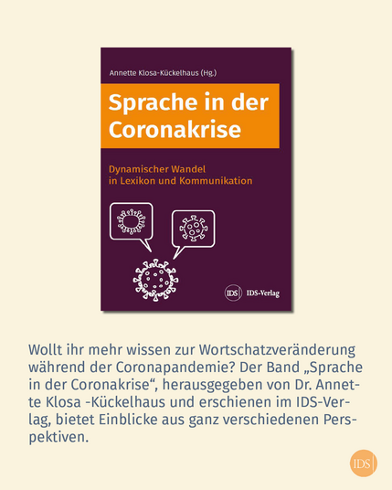 Buchcover Sprache in der Coronakrise

Text im Bild: Wollt ihr mehr wissen zur Wortschatzveränderung wahrend der Coronapandemie? Der Band Sprache in der Coronakrise, herausgegeben von Dr. Annette Klosa-Kückelhaus und erschienen im IDS-Verlag, bietet Einblicke aus ganz verschiedenen Perspektiven.