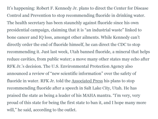 It’s happening: Robert F. Kennedy Jr. plans to direct the Center for Disease Control and Prevention to stop recommending fluoride in drinking water. The health secretary has been staunchly against fluoride since his own presidential campaign, claiming that it is “an industrial waste” linked to bone cancer and IQ loss, amongst other ailments. While Kennedy can’t directly order the end of fluoride himself, he can direct the CDC to stop recommending it. Just last week, Utah banned fluoride, a mineral that helps reduce cavities, from public water; a move many other states may echo after RFK Jr.’s decision. The U.S. Environmental Protection Agency also announced a review of “new scientific information” over the safety of fluoride in water. RFK Jr. told the Associated Press his plans to stop recommending fluoride after a speech in Salt Lake City, Utah. He has praised the state as being a leader of his MAHA mantra. “I’m very, very proud of this state for being the first state to ban it, and I hope many more will,” he said, according to the outlet.