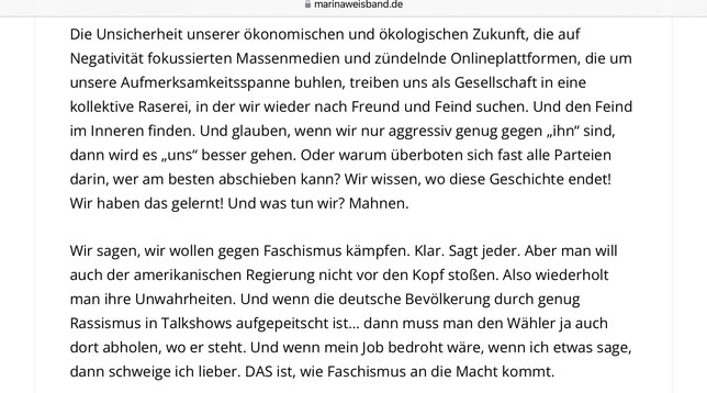 Die Unsicherheit unserer 6konomischen und 6kologischen Zukunft, die auf Negativitat fokussierten Massenmedien und ziindelnde Onlineplattformen, die um unsere Aufmerksamkeitsspanne buhlen, treiben uns als Gesellschaft in eine kollektive Raserei, in der wir wieder nach Freund und Feind suchen. Und den Feind im Inneren finden. Und glauben, wenn wir nur aggressiv genug gegen ,ihn“ sind, dann wird es ,,uns” besser gehen. Oder warum Uberboten sich fast alle Parteien darin, wer am besten abschieben kann? Wir wissen, wo diese Geschichte endet! Wir haben das gelernt! Und was tun wir? Mahnen.

Wir sagen, wir wollen gegen Faschismus kampfen. Klar. Sagt jeder. Aber man will auch der amerikanischen Regierung nicht vor den Kopf stoRen. Also wiederholt man ihre Unwahrheiten. Und wenn die deutsche Bevdlkerung durch genug Rassismus in Talkshows aufgepeitscht ist... dann muss man den Wahler ja auch dort abholen, wo er steht. Und wenn mein Job bedroht ware, wenn ich etwas sage, dann schweige ich lieber. DAS ist, wie Faschismus an die Macht kommt.