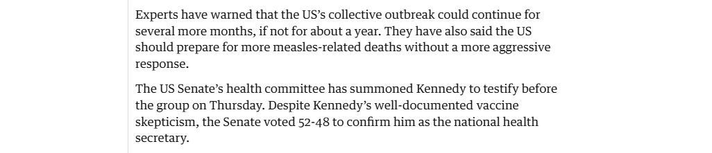 Experts have warned that the US’s collective outbreak could continue for
several more months, if not for about a year. They have also said the US
should prepare for more measles-related deaths without a more aggressive
response.

The US Senate’s health committee has summoned Kennedy to testify before
the group on Thursday. Despite Kennedy’s well-documented vaccine
skepticism, the Senate voted 52-48 to confirm him as the national health
secretary.