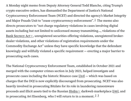 A Monday night memo from Deputy Attorney General Todd Blanche, citing Trump’s crypto executive orders, has dismantled the Department of Justice’s National Cryptocurrency Enforcement Team (NCET) and directed the agency’s Market Integrity and Major Frauds Unit to “cease cryptocurrency enforcement”.1 The memo also directs prosecutors to “not charge regulatory violations in cases involving digital assets including but not limited to unlicensed money transmitting..., violations of the Bank Secrecy Act, unregistered securities offering violations, unregistered broker-dealer violations, and other violations of registration requirements under the Commodity Exchange Act” unless they have specific knowledge that the defendant knowingly and willfully violated a specific requirement — erecting a major barrier to prosecuting such cases.

The National Cryptocurrency Enforcement Team, established in October 2021 and merged with the computer crimes section in July 2023, helped investigate and prosecute cases including the historic Binance case [I44] — which was based on charges that the DOJ is now explicitly discouraged from prosecuting. NCET was also heavily involved in prosecuting Bitzlato for its role in laundering ransomware proceeds and illicit assets tied to the Russian Hydra darkweb marketplace [I46], and in prosecuting Avi Eisenberg, who I will return to in a moment.23
