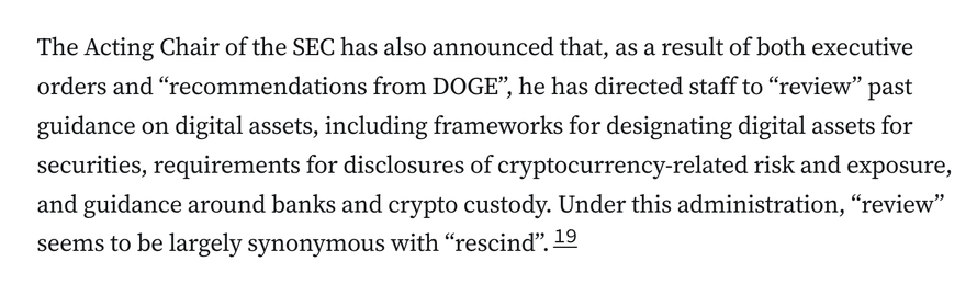The Acting Chair of the SEC has also announced that, as a result of both executive orders and “recommendations from DOGE”, he has directed staff to “review” past guidance on digital assets, including frameworks for designating digital assets for securities, requirements for disclosures of cryptocurrency-related risk and exposure, and guidance around banks and crypto custody. Under this administration, “review” seems to be largely synonymous with “rescind”.19