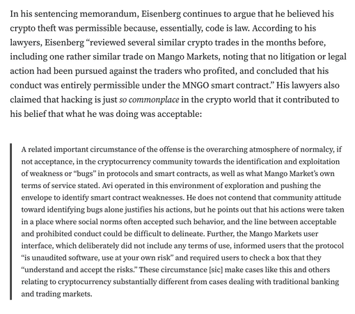 In his sentencing memorandum, Eisenberg continues to argue that he believed his crypto theft was permissible because, essentially, code is law. According to his lawyers, Eisenberg “reviewed several similar crypto trades in the months before, including one rather similar trade on Mango Markets, noting that no litigation or legal action had been pursued against the traders who profited, and concluded that his conduct was entirely permissible under the MNGO smart contract.” His lawyers also claimed that hacking is just so commonplace in the crypto world that it contributed to his belief that what he was doing was acceptable:

A related important circumstance of the offense is the overarching atmosphere of normalcy, if not acceptance, in the cryptocurrency community towards the identification and exploitation of weakness or “bugs” in protocols and smart contracts, as well as what Mango Market’s own terms of service stated. Avi operated in this environment of exploration and pushing the envelope to identify smart contract weaknesses. He does not contend that community attitude toward identifying bugs alone justifies his actions, but he points out that his actions were taken in a place where social norms often accepted such behavior, and the line between acceptable and prohibited conduct could be difficult to delineate. Further, the Mango Markets user interface, which deliberately did not include any terms of use, informed users that the protocol