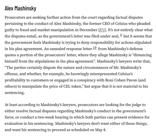 Alex Mashinsky
Prosecutors are seeking further action from the court regarding factual disputes pertaining to the conduct of Alex Mashinsky, the former CEO of Celsius who pleaded guilty to fraud and market manipulation in December [I71]. It’s not entirely clear what the disputes entail, as the government’s letter was filed under seal,9 but it seems that the government feels Mashinsky is trying to deny responsibility for actions stipulated in his plea agreement. An unsealed response letter10 from Mashinsky’s defense quotes a portion of the prosecutors’ letter, where they allege Mashinsky is “distancing himself from the stipulations in the plea agreement”. Mashinsky’s lawyers write that, “The parties certainly dispute the nature and circumstances of Mr. Mashinsky’s offense, and whether, for example, he knowingly misrepresented Celsius’s profitability to customers or engaged in a conspiracy with Roni Cohen Pavon (and others) to manipulate the price of CEL token,” but argue that it is not material to his sentencing.

At least according to Mashinsky’s lawyers, prosecutors are looking for the judge to either resolve factual disputes regarding Mashinsky’s conduct in the government’s favor, or conduct a two-week hearing in which both parties can present evidence for evaluation in his sentencing. Mashinsky’s lawyers don’t want either of these things, and want his sentencing to proceed as scheduled on May 8.