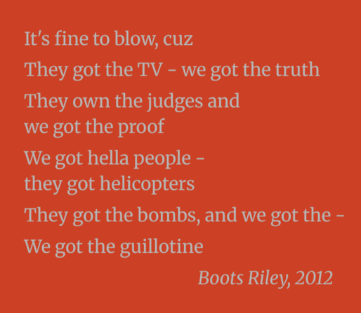 It's fine to blow, cuz

They got the TV - we got the truth

They own the judges and we got the proof

We got hella people - they got helicopters

They got the bombs, and we got the -
We got the guillotine
                                            
Boots Riley, 2012