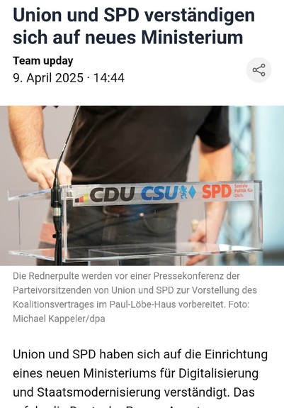 Deutschland
Union und SPD verständigen sich auf neues Ministerium

Union und SPD haben sich auf die Einrichtung eines neuen Ministeriums für Digitalisierung und Staatsmodernisierung verständigt. Das erfuhr die Deutsche Presse-Agentur aus Verhandlungskreisen. Damit wird es künftig ein Ministerium mehr geben als bisher.