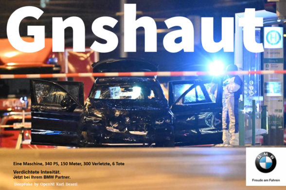 Collage aus einem Original-Werbeslogan der Auto-Firma BMW mit einem Foto des BMW, mit dem ein Mann am 20. Dezember 2024 auf dem Weihnachtsmarkt 6 Menschen tötete und 300 weitere zum Teil schwer verletzte. 
Bild:
Das Foto wurde in der Nacht mit einem Teleobjektiv aufgenommen. Man sieht den schwarzen BMW von vorne, mit moderaten Verformungen der Karosserie und der Windschutzscheibe. Alle 4 Türen und die Heckklappe stehen offen. Ein in einem schwarz-weißem Arbeitsoveral gekleidete Person hält rechts neben dem BMW eine mobile Leuchte.
Text:
In großen dicken weißen Lettern über das obere Drittel des Fotos geschrieben: Gnshaut also Gänsehaut ohne ä und e. #
Links unten kleingedruckt: 
Eine Maschine, 340 PS, 150 Meter, 300 Verletzte, 6 Tote
Verdichtete Intesität.
Jetzt bei Ihrem BMW Partner
In Weiß
DeepFake by OpenNI Karl Dezeti
Rechts unten:
In einem Weißen Kasten steht unter dem BMW-Logo (schwarzer Kreisring in den oben BMW eingepasst ist, umrandet 4 blau-weiß eingefärbte Quadranten.
Text: 
Freude am Fahren
