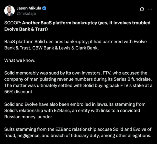 SCOOP: Another BaaS platform bankruptcy (yes, it involves troubled Evolve Bank & Trust)

BaaS platform Solid declares bankruptcy; it had partnered with Evolve Bank & Trust, CBW Bank & Lewis & Clark Bank.

What we know:

Solid memorably was sued by its own investors, FTV, who accused the company of manipulating revenue numbers during its Series B fundraise. The matter was ultimately settled with Solid buying back FTV's stake at a 56% discount.

Solid and Evolve have also been embroiled in lawsuits stemming from Solid's relationship with EZBanc, an entity with links to a convicted Russian money launder.

Suits stemming from the EZBanc relationship accuse Solid and Evolve of fraud, negligence, and breach of fiduciary duty, among other allegations.

Now, the company is seeking Chapter 11 bankruptcy protection, according to a petition filed in U.S. Bankruptcy Court in Delaware on Monday, April 7th.