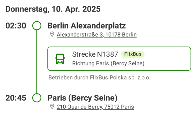 Donnerstag, 10. Apr. 2025
02:30 Berlin Alexanderplatz

© AlexanderstralRe 3, 10178 Berlin

0 Strecke N1387 FlixBus
Richtung Paris (Bercy Seine)

Betrieben durch FlixBus Polska sp. z.0.0.
20:45 Paris (Bercy Seine)

© 210 Quai de Bercy, 75012 Paris
