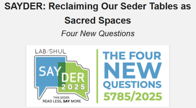 SAYDER: Reclaiming Our Seder Tables as Sacred Spaces
Four New Questions

Seder stressed at this time of political and personal polarization? SAYDER, created by Rabbi Amichai Lau-Lavie with Lab/Shul and in partnership with Reboot, helps us to reclaim our Passover Seder tables as sacred spaces for safely sharing stories, songs and questions, honoring all voices, starting to heal tensions and traumas and invoking visions for repair. Structured around a new version of the four questions, SAYDER preserves the drama of storytelling, the art of retrospection, the depth of conversation and the courage of optimism found in the traditional Seder but simplifies the event and enhances its relevance to our modern lifestyle. These FOUR NEW QUESTIONS can be integrated into your Haggadah – or replace it – to better address this complex time, hear our truths, handle differences, and raise our cups to healing, hope and peace – together.