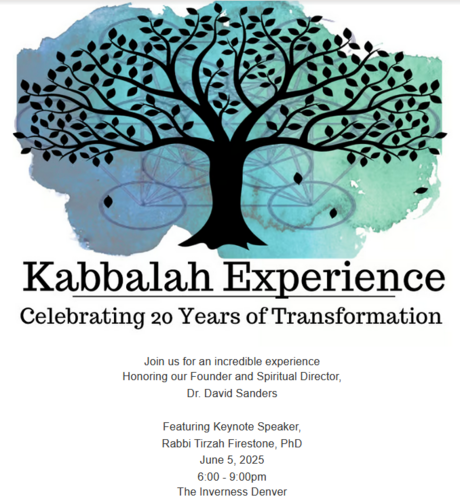 Kabbalah Experience
Celebrating 20 Years of Transformation

Join us for an incredible experience Honoring our Founder and Spiritual Director, Dr. David Sanders 
Featuring Keynote Speaker, Rabbi Tirzah Firestone, PhD 
June 5, 2025 from 6:00 to 9:00pm 
The Inverness Denver
