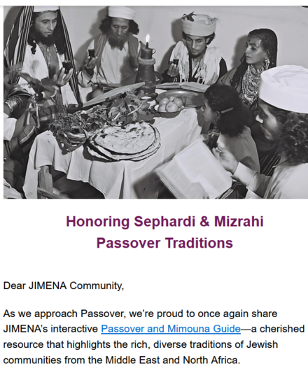 Honoring Sephardi & Mizrahi
Passover Traditions

Dear JIMENA Community,

As we approach Passover, we’re proud to once again share JIMENA’s interactive Passover and Mimouna Guide—a cherished resource that highlights the rich, diverse traditions of Jewish communities from the Middle East and North Africa.

The guide also includes a special section on Mimouna, the joyful post-Passover celebration rooted in North African Jewish heritage. Marked by open homes, sweet treats, and music, Mimouna reminds us of the importance of hospitality and community as Passover comes to a close.

We hope this guide brings meaningful connection to your Passover experience and inspires you to honor and share the rich heritage of Sephardi and Mizrahi Jews this holiday season.

From all of us at JIMENA, we wish you a Chag Pesach Sameach—may this season of liberation bring you and your loved ones joy, connection, and peace.

Warmly,
The JIMENA Team