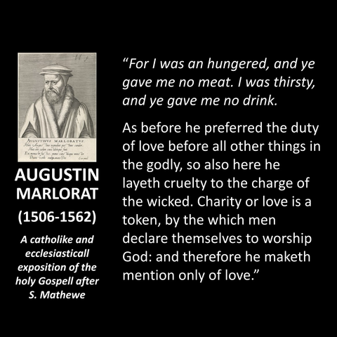AUGUSTIN MARLORAT DU PASQUIER (1506-1562) A catholike and ecclesiasticall exposition of the holy Gospell after S. Mathewe "For I was an hungered, and ye gave me no meat. I was thirsty, and ye gave me no drink. As before he preferred the duty of love before all other things in the godly, so also here he layeth cruelty to the charge of the wicked. Charity or love is a token, by the which men declare themselves to worship God: and therefore he maketh mention only of love."