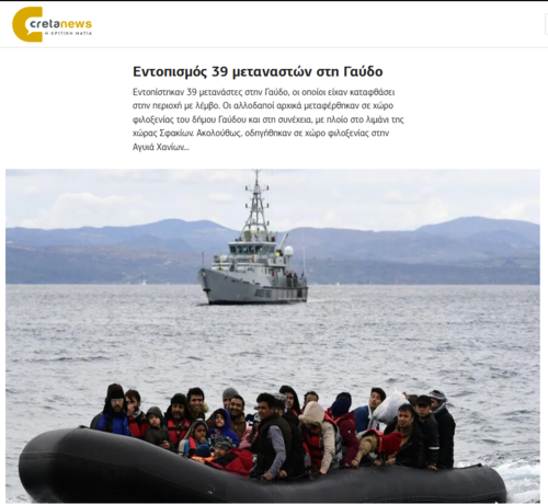Screenshot cretanews:

Headlines:
Εντοπισμός 39 μεταναστών στη Γαύδο.
Εντοπίστηκαν 39 μετανάστες στην Γαύδο, οι οποίοι είχαν καταφθάσει στην περιοχή με λέμβο. Οι αλλοδαποί αρχικά μεταφέρθηκαν σε χώρο φιλοξενίας του δήμου Γαύδου και στη συνέχεια, με πλοίο στο λιμάνι της χώρας Σφακίων. Ακολούθως, οδηγήθηκαν σε χώρο φιλοξενίας στην Αγυιά Χανίων…

Darunter Foto eines treibenden Schlauchboots voller Menschen. Dahinter ein HCG-Patrouillenschiff. Dahinter eine Küste mit einem lang gezogenen Gebirgszug.