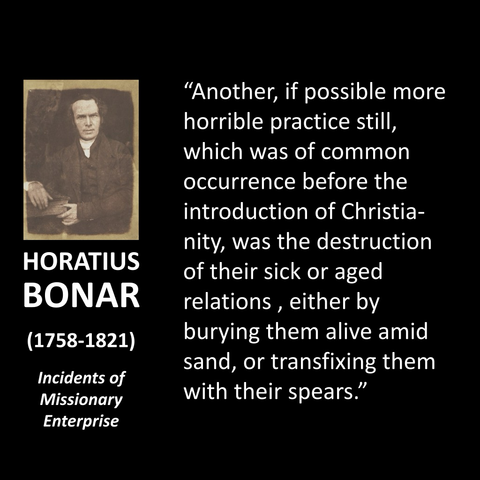HORATIUS BONAR (1758-1821) Incidents of Missionary Enterprise "Another, if possible more horrible practice still, which was of common occurrence before the introduction of Christia-nity, was the destruction of their sick or aged relations, either by burying them alive amid sand, or transfixing them with their spears."