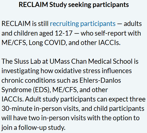RECLAIM Study seeking participants

RECLAIM is still recruiting participants — adults and children aged 12-17 — who self-report with ME/CFS, Long COVID, and other IACCIs.

 

The Sluss Lab at UMass Chan Medical School is investigating how oxidative stress influences chronic conditions such as Ehlers-Danlos Syndrome (EDS), ME/CFS, and other IACCIs. Adult study participants can expect three 30-minute in-person visits, and child participants will have two in-person visits with the option to join a follow-up study.