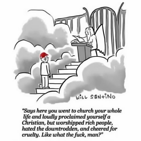 “Says here you went to church your whole
life and loudly proclaimed yourself a
Christian, but worshipped rich people,
hated the downtrodden, and cheered for
cruelty. Like what the fuck, man?”

St. Peter at the Gates of Heaven talking to a man with a MAGA hat on.