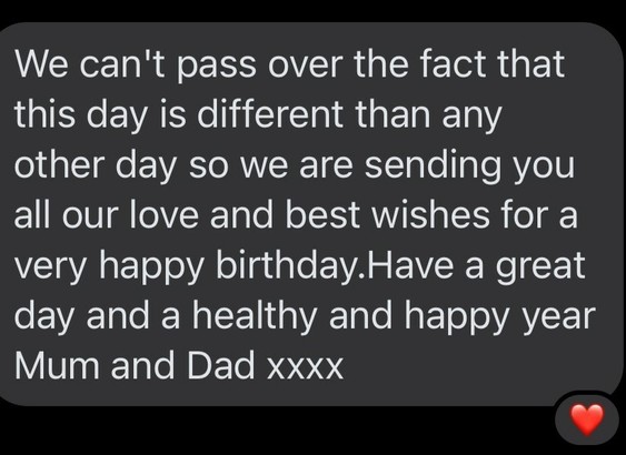 Message reads: 

We can't pass over the fact that this day is different than any other day so we are sending you all our love and best wishes for a very happy birthday.Have a great day and a healthy and happy year
Mum and Dad xxxx