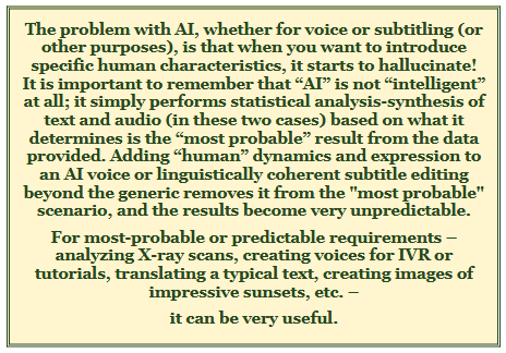The problem with AI, whether for voice or subtitling (or other purposes), is that when you want to introduce specific human characteristics, it starts to hallucinate! 
It is important to remember that “AI” is not “intelligent” at all; it simply performs statistical analysis-synthesis of text and audio (in these two cases) based on what it determines is the “most probable” result from the data provided. Adding “human” dynamics and expression to an AI voice or linguistically coherent subtitle editing beyond the generic removes it from the "most probable" scenario, and the results become very unpredictable. 
For most-probable or predictable requirements – analyzing X-ray scans, creating voices for IVR or tutorials, translating a typical text, creating images of impressive sunsets, etc. – 
it can be very useful.