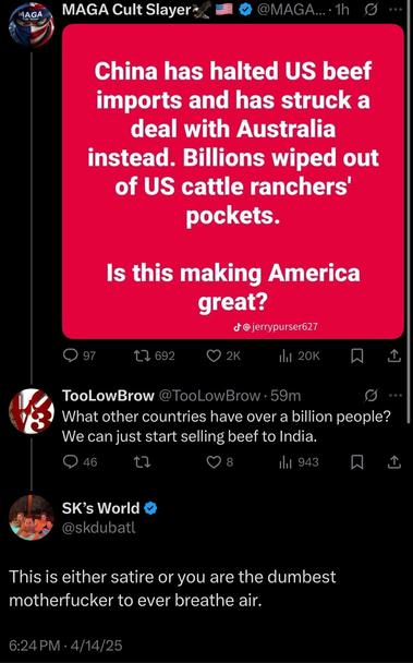 MAGA Cult Slayers @OMAGA… •1h
[image]
China has halted US beef imports and has struck a deal with Australia instead. Billions wiped out of US cattle ranchers’ pockets.

Is this making America great?
@jerrypurser627
[/image]

TooLowBrow @ToolLowBrow • 59m
What other countries have over a billion people? We can just start selling beef to India.

SK's World
@skdubatl
This is either satire or you are the dumbest motherfucker to ever breathe air.
6:24 PM - 4/14/25