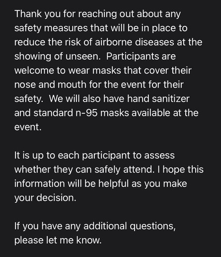 Screenshot of the email I received it says: 
Thank you for reaching out about any safety measures that will be in place to reduce the risk of airborne diseases at the showing of Unseen. Participants are welcome to wear masks that cover their nose and mouth for the event for their safety. We will also have hand sanitizer and standard and 95 masks available at the event.
It is up to each participant to assess whether they can safely attend. I hope this information will be helpful as you make your decision. If you have any additional questions, please let me know.