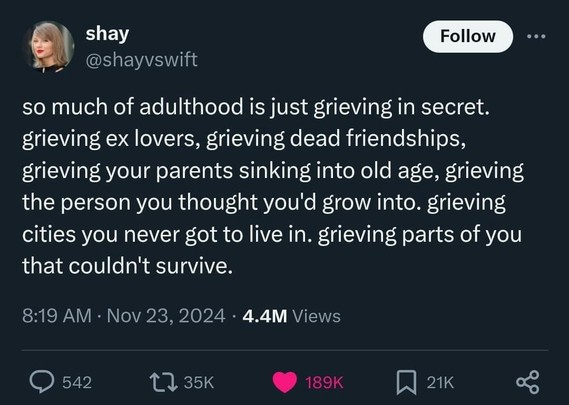 AN. shay @shayvswift 

so much of adulthood is just grieving in secret. grieving ex lovers, grieving dead friendships, grieving your parents sinking into old age, grieving the person you thought you'd grow into. grieving cities you never got to live in. grieving parts of you that couldn't survive.