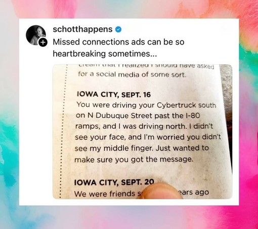 schotthappens 

Missed connections ads can be so heartbreaking sometimes... 

IOWA CITY, SEPT. 16 You were driving your Cybertruck south on N Dubuque Street past the I-80 ramps, and I was driving north. I didn't see your face, and I'm worried you didn't see my middle finger. Just wanted to make sure you got the message.