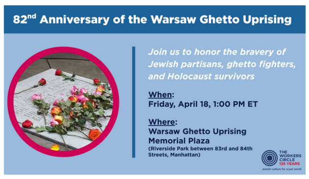 From the Worker's Circle - 125 Years
Jewish Culture for a Just World

On April 19, 1943, Nazi forces prepared to bring the last Jewish residents of the Warsaw Ghetto, including children, to their deaths in gas chambers, but little did the Nazis know, a scrappy local group of Jews had been preparing to resist. Their uprising preoccupied and slowed Nazi forces for months and, most importantly, allowed Jews of the Warsaw Ghetto to determine their own fates.

his annual gathering follows a tradition established in 1947 by Jewish partisans, ghetto fighters, and Holocaust survivors at the site earmarked by the City of New York for a memorial to the Warsaw Ghetto Uprising. It has become an annual gathering of Bundists and members of the secular, progressive Yiddish cultural community, as well as children and grandchildren of the original attendees.

Now more than ever, as our government disappears dissidents, dismantles our voting rights, and generally embraces fascism, the history of the Warsaw Ghetto reminds us that we always have the option to resist.

In solidarity,
Ann Toback, CEO
