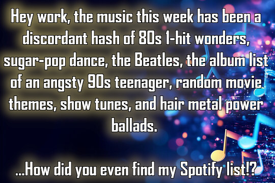 "Hey work, the music this week has been a discordant hash of 80s 1-hit wonders, sugar-pop dance, The Beatles, the album list of an angsty 90s teenager, random movie themes, show tunes, and hair metal power ballads. ...How did you even find my Spotify list!?"