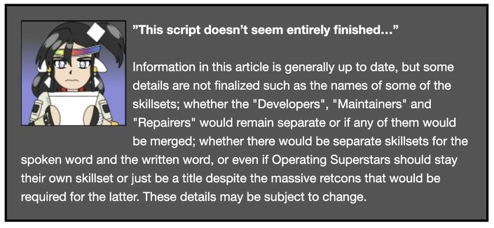 A screenshot of the template used on the Operating Superstars wiki for articles that have details that are not finalized in them. It reads “Information in this article is generally up to date, but some details are not finalized such as the names of some of the skillsets; whether the "Developers", "Maintainers" and "Repairers" would remain separate or if any of them would be merged; whether there would be separate skillsets for the spoken and written word, or even if Operating Superstars should stay their own skillset or just be a title despite the massive retcons that would be required for the latter. These details may be subject to change.”