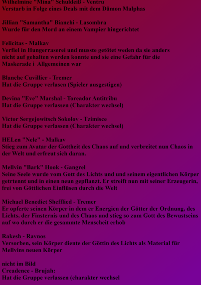 Wilhelmine "Mina" Schuldeiß - Ventru
Verstarb in Folge eines Deals mit dem Dämon Malphas

Jillian "Samantha" Bianchi - Lasombra
Wurde für den Mord an einem Vampir hingerichtet

Felicitas - Malkav
Verfiel in Hungerraserei und musste getötet werden da sie anders
nicht auf gehalten werden konnte und sie eine Gefahr für die
Maskerade i  Allgemeinen war

Blanche Cuvillier - Tremer
Hat die Gruppe verlasen (Spieler ausgestiegen)

Devina "Eve" Marshal - Toreador Antitribu
Hat die Gruppe verlassen (Charakter Wechsel)

Victor Sergejowitsch Sokolov - Tzimisce
Hat die Gruppe verlassen (Charakter Wechsel)

HELen "Nele" - Malkav
Stieg zum Avatar der Gottheit des Chaos auf und verbreitet nun Chaos in der Welt und erfreut sich daran.

Mellvin "Bark" Hook - Gangrel
Seine Seele wurde vom Gott des Lichts und und seinem eigentlichen Körper getrennt und in einen neun gepflanzt. Er streift nun mit seiner Erzeugerin, frei von Göttlichen Einflüssen durch die Welt

Michael Benedict Shefflied - Tremer
Er opferte seinen Körper in dem er Energien der Götter der Ordnung, des Lichts, der Finsternis und des Chaos und stieg so zum Gott des Bewusstseins auf wo durch er die gesamte Menscheit erhob

Rakesh - Ravnos
Verstorben, sein Körper diente der Göttin des Lichts als Material für Mellvins neuen Körper

nicht im Bild
Creadence - Brujah: 
Hat die Gruppe verlassen (charakter wechsel