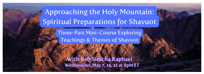 Approaching the Holy Mountain: 
Spiritual Preparations for Shavuot 

Three-Part Mini-Course Exploring Teachings & Themes of Shavuot 
With Reb Simcha Raphael 
Wednesdays, May 7, 14, 21 at 8pm ET