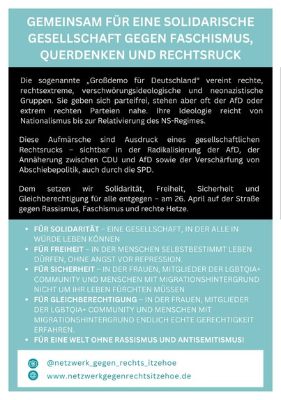 GEMEINSAM FÜR EINE SOLIDARISCHE GESELLSCHAFT GEGEN FASCHISMUS, QUERDENKEN UND RECHTSRUCK
Die sogenannte „Großdemo für Deutschland" vereint rechte, rechtsextreme, verschwörungsideologische und neonazistische Gruppen. Sie geben sich parteifrei, stehen aber oft der AfD oder extrem rechten Parteien nahe. Ihre Ideologie reicht von
Nationalismus bis zur Relativierung des NS-Regimes.
Diese Aufmärsche sind Ausdruck eines gesellschaftlichen Rechtsrucks - sichtbar in der Radikalisierung der AfD, der
Annäherung zwischen CDU und AfD sowie der Verschärfung von Abschiebepolitik, auch durch die SPD.
Dem setzen wir
Solidarität, Freiheit, Sicherheit und
Gleichberechtigung für alle entgegen - am 26. April auf der Straße gegen Rassismus, Faschismus und rechte Hetze.
• FÜR SOLIDARITÄT - EINE GESELLSCHAFT, IN DER ALLE IN WÜRDE LEBEN KÖNNEN
• FÜR FREIHEIT - IN DER MENSCHEN SELBSTBESTIMMT LEBEN DÜRFEN, OHNE ANGST VOR REPRESSION.
• FÜR SICHERHEIT - IN DER FRAUEN, MITGLIEDER DER LGBTQIA+ COMMUNITY UND MENSCHEN MIT MIGRATIONSHINTERGRUND NICHT UM IHR LEBEN FURCHTEN MUSSEN
• FÜR GLEICHBERECHTIGUNG - IN DER FRAUEN, MITGLIEDER DER LGBTQIA+ COMMUNITY UND MENSCHEN MIT MIGRATIONSHINTERGRUND ENDLICH ECHTE GERECHTIGKEIT ERFAHREN.
• FÜR EINE WELT OHNE RASSISMUS UND ANTISEMITISMUS!
