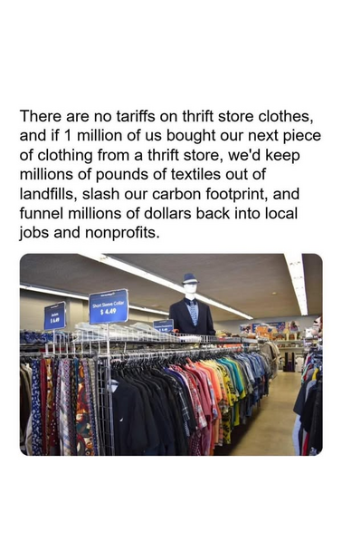 A thrift store with long racks of used clothing. At the front end of the racks are blue signs with white lettering. There is a nicely dressed mannequin wearing a black hat with a white band. Above are the long lines of florescent lighting most stores have.


"There are no tariffs on thrift store clothes, and if 1 million of us bought our next piece of clothing from a thrift store, we'd keep millions of pounds of textiles out of landfills, slash our carbon footprint, and funnel millions of dollars back into local jobs and nonprofits."