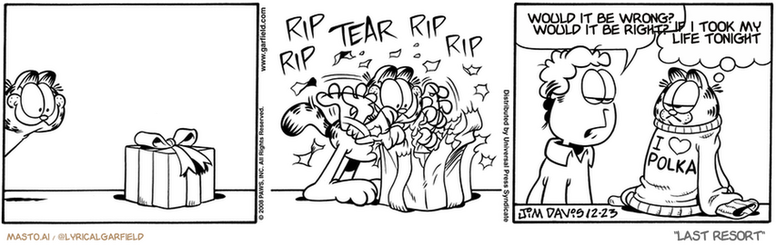 Original Garfield comic from December 23, 2008
Text replaced with lyrics from: Last Resort

Transcript:
• Would It Be Wrong? Would It Be Right?
• If I Took My Life Tonight


--------------
Original Text:
• *rip rip tear rip rip
• Jon:  Not all presents are for you.
• Garfield:  I'm picking up on that.