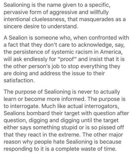 Sealioning is the name given to a specific, pervasive form of aggressive and willfully intentional cluelessness, that masquerades as a sincere desire to understand.

A Sealion is someone who, when confronted with a fact that they don’t care to acknowledge, say, the persistence of systemic racism in America, will ask endlessly for “proof” and insist that it is the other person’s job to stop everything they are doing and address the issue to their satisfaction.

The purpose of Sealioning is never to actually learn or become more informed. The purpose is to interrogate. Much like actual interrogators, Sealions bombard their target with question after question, digging and digging until the target either says something stupid or is so pissed off that they react in the extreme. The other major reason why people hate Sealioning is because responding to it is a complete waste of time.