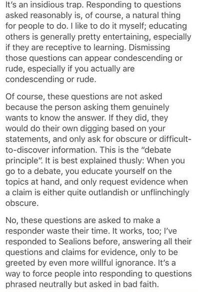 It's an insidious trap. Responding to questions asked reasonably is, of course, a natural thing for people to do. | like to do it myself; educating others is generally pretty entertaining, especially if they are receptive to learning. Dismissing those questions can appear condescending or rude, especially if you actually are condescending or rude.

Of course, these questions are not asked because the person asking them genuinely wants to know the answer. If they did, they would do their own digging based on your statements, and only ask for obscure or difficult- to-discover information. This is the “debate principle”. It is best explained thusly: When you go to a debate, you educate yourself on the topics at hand, and only request evidence when a claim is either quite outlandish or unflinchingly obscure.

No, these questions are asked to make a responder waste their time. It works, too; I've responded to Sealions before, answering all their questions and claims for evidence, only to be greeted by even more willful ignorance. It's a way to force people into responding to questions phrased neutrally but asked in bad faith.