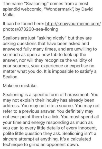 The name “Sealioning” comes from a most splendid webcomic, “Wondermark”, by David Malki.

Sealions are just “asking nicely” but they are asking questions that have been asked and answered fully many times, and are unwilling to so much as open a new tab to look up the answer, nor will they recognize the validity of your sources, your experience or expertise no matter what you do. It is impossible to satisfy a Sealion.

Make no mistake.

Sealioning is a specific form of harassment. You may not explain their inquiry has already been address. You may not cite a source. You may not refer to a previous answer. You definitely may not ever point them to a link. You must spend all your time and energy responding as much as you can to every little details of every innocent, polite little question they ask. Sealioning isn't a sincere attempt at anything. It's a calculated technique to grind an opponent down.