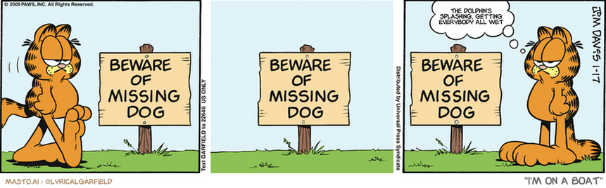 Original Garfield comic from January 17, 2009
Text replaced with lyrics from: I'm on a Boat

Transcript:
• The Dolphin's Splashing, Getting Everybody All Wet


--------------
Original Text:
• "Beware of Missing Dog"
• Garfield:  Waaait a minute.