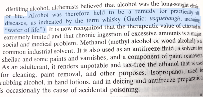 Highlighted sentence from a book says: “Alcohol was therefore held to be a remedy for practically all diseases, as indicated by the term whisky (Gaelic: usquebaugh, meaning “water of life”).

Text above the highlight says: “distilling alcohol, alchemists believed that alcohol was the long-sought elixir of life.”

Full text continues to say: “It is now recognized that the therapeutic value of ethanol is extremely limited and that chronic ingestion of excessive amounts is a major social and medical problem. Methanol (methyl alcohol or wood alcohol) is a common industrial solvent. It is also used as an antifreeze fluid, a solvent for shellac and some paints and varnishes, and a component of paint removers.
As an adulterant, it renders unpotable and tax-free the ethanol that is use for cleaning, paint removal, and other purposes. Isopropanol, used to rubbing alcohol, in hand lotions, and in deicing and antifreeze preparation is occasionally the cause of accidental poisoning.”