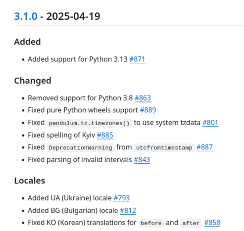 Added

    Added support for Python 3.13 #871

Changed

    Removed support for Python 3.8 #863
    Fixed pure Python wheels support #889
    Fixed pendulum.tz.timezones() to use system tzdata #801
    Fixed spelling of Kyiv #885
    Fixed DeprecationWarning from utcfromtimestamp #887
    Fixed parsing of invalid intervals #843

Locales

    Added UA (Ukraine) locale #793
    Added BG (Bulgarian) locale #812
    Fixed KO (Korean) translations for before and after #858
