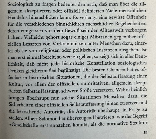 Hier ist die Transkription des deutschen Textes:

Soziologisch zu fragen bedeutet demnach, daß man über die allgemein akzeptierten oder offiziell definierten Ziele menschlichen Handelns hinausblicken kann. Es verlangt eine gewisse Offenheit für die verschiedenen Sinnschichten menschlicher Begebenheiten, deren einige sich vor dem Bewußtsein der Alltagswelt verborgen halten. Vielleicht gehört sogar einiges Mißtrauen gegenüber offiziellen Lesarten von Vorkommnissen unter Menschen dazu, einerlei ob sie von religiösen oder politischen Instanzen ausgehen. Ist man erst einmal bereit, so weit zu gehen, so zeigt sich in aller Deutlichkeit, daß nicht jede historische Konstellation soziologisches Denken gleichermaßen begünstigt. Die besten Chancen hat es offenbar in historischen Situationen, die der Selbstauffassung einer Kultur, vor allem der offiziellen, autoritativen, allgemein akzeptierten Selbstauffassung, schwere Stöße versetzen. Wahrscheinlich bringen überhaupt nur solche Situationen Menschen dazu, die Sicherheiten einer offiziellen Selbstauffassung hintan zu setzen und die herrschende Autorität, die Autorität überhaupt, in Frage zu stellen. Albert Salomon hat überzeugend bewiesen, wie der Begriff «Gesellschaft» erst entstehen konnte, als die normative Struktur

39​​​​