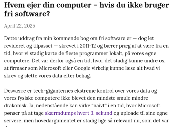 Dette uddrag fra min kommende bog om fri software er — dog let revideret og tilpasset — skrevet i 2011-12 og bærer præg af at være fra en tid, hvor vi stadig kørte de fleste programmer lokalt, på vores egne computere. Det var derfor også en tid, hvor det stadig kunne undre os, at firmaer som Microsoft eller Google virkelig kunne læse alt hvad vi skrev og slette vores data efter behag.

Desværre er tech-giganternes ekstreme kontrol over vores data og vores fysiske computere ikke blevet den mindste smule mindre drakonisk. Ja, nedenstående kan virke “naivt” i en tid, hvor Microsoft pønser på at tage skærmdumps hvert 3. sekund og uploade til sine egne servere, men hovedargumentet er stadig lige så relevant nu, som det var dengang.