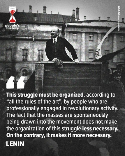 This struggle must be organized, according to “all the rules of the art”, by people who are professionally engaged in revolutionary activity. The fact that the masses are spontaneously being drawn into the movement does not make the organization of this struggle less necessary. On the contrary, it makes it more necessary. LENIN