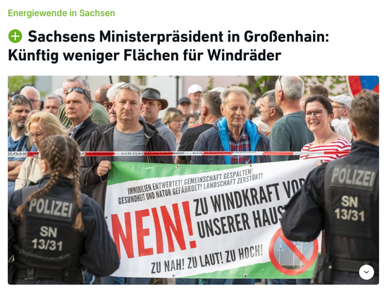 Aufmacher eines SZ-Artikels, den allerdings niemand lesen wird, weil er hinter einer Bezahlschranke eingesperrt ist, die euphemistisch mit einem grünen PLUS-Symbol erkennbar ist - daher auch kein Link.

Überschriften:
Energiewende in Sachsen
Sachsens Ministerpräsident in Großenhain: Künftig weniger Flächen für Windräder

Bild einer Demo von mürrisch dreinschauenden Deutschen (ok, das war eine redundante Wortgruppe), die ein Banner halten, auf dem steht:

Immobilien entwertet! Gemeinschaft gespalten!
Gesundheit und Natur gefährdet! Landschaft zerstört!

NEIN! ZU WINDKRAFT VOR UNSERER HAUS[TÜR?]

ZU NAH! ZU LAUT! ZU HOCH!
