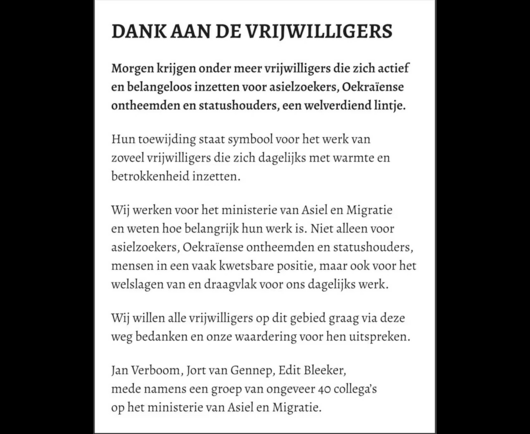 DANK AAN DE VRI]WILLIGERS Morgen krijgen onder meer vrijwilligers die zich actief en belangeloos inzetten voor asielzoekers, Oekraïense ontheemden en statushouders, een welverdiend lintje. Hun toewijding staat symbool voor het werk van zoveel vrijwilligers die zich dagelijks met warmte en betrokkenheid inzetten. Wij werken voor het ministerie van Asiel en Migratie en weten hoe belangrijk hun werk is. Niet alleen voor asielzoekers, Oekraïense ontheemden en statushouders, mensen in een vaak kwetsbare positie, maar ook voor het welslagen van en draagvlak voor ons dagelijks werk. Wij willen alle vrijwilligers op dit gebied graag via deze weg bedanken en onze waardering voor hen uitspreken. Jan Verboom, Jort van Gennep, Edit Bleeker, mede namens een groep van ongeveer 40 collega's op het ministerie van Asiel en Migratie.