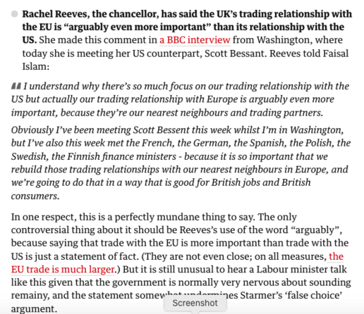 Text from report. Reads ‘

    Rachel Reeves, the chancellor, has said the UK’s trading relationship with the EU is “arguably even more important” than its relationship with the US. She made this comment in a BBC interview from Washington, where today she is meeting her US counterpart, Scott Bessant. Reeves told Faisal Islam:

    I understand why there’s so much focus on our trading relationship with the US but actually our trading relationship with Europe is arguably even more important, because they’re our nearest neighbours and trading partners.

    Obviously I’ve been meeting Scott Bessent this week whilst I’m in Washington, but I’ve also this week met the French, the German, the Spanish, the Polish, the Swedish, the Finnish finance ministers - because it is so important that we rebuild those trading relationships with our nearest neighbours in Europe, and we’re going to do that in a way that is good for British jobs and British consumers.

In one respect, this is a perfectly mundane thing to say. The only controversial thing about it should be Reeves’s use of the word “arguably”, because saying that trade with the EU is more important than trade with the US is just a statement of fact. (They are not even close; on all measures, the EU trade is much larger.) But it is still unusual to hear a Labour minister talk like this given that the government is normally very nervous about sounding remainy, and the statement somewhat undermines Starmer’s ‘false choice’ argument.’