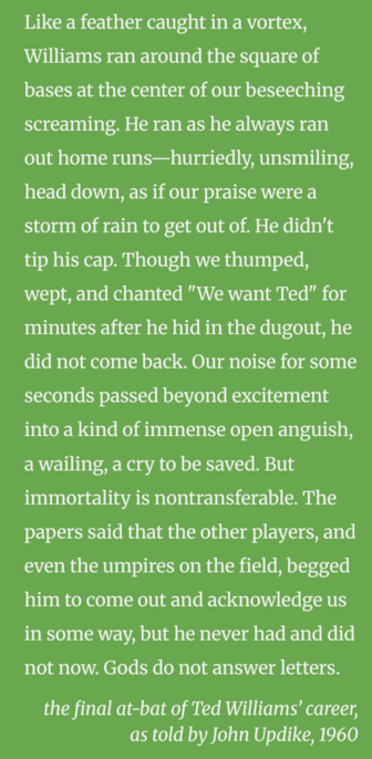 Like a feather caught in a vortex, Williams ran around the square of bases at the center of our beseeching screaming. He ran as he always ran out home runs—hurriedly, unsmiling, head down, as if our praise were a storm of rain to get out of. He didn't tip his cap. Though we thumped, wept, and chanted "We want Ted" for minutes after he hid in the dugout, he did not come back. Our noise for some seconds passed beyond excitement into a kind of immense open anguish, a wailing, a cry to be saved. But immortality is nontransferable. The papers said that the other players, and even the umpires on the field, begged him to come out and acknowledge us in some way, but he never had and did not now. Gods do not answer letters.

the final at-bat of Ted Williams’ career, as told by John Updike, 1960